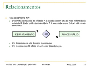 Ricardo Terra (rterrabh [at] gmail.com) Março, 2009Modelo ER 12
Relacionamentos
n  Relacionamento 1:N
q  Determinada instância da entidade A é associada com uma ou mais instâncias da
entidade B. Cada instância da entidade B é associada a uma única instância da
entidade A.
q  Um departamento lota diversos funcionários.
q  Um funcionário está lotado em um único departamento.
 