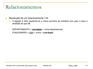 Ricardo Terra (rterrabh [at] gmail.com) Março, 2009Modelo ER 13
Relacionamentos
n  Resolução de um relacionamento 1:N
q  A ligação é feita repetindo-se a chave primária da entidade com grau 1 para a
entidade de grau N.
DEPARTAMENTO = cod-depto + nome-departamento
FUNCIONÁRIO = ctps + nome + cod-depto
 