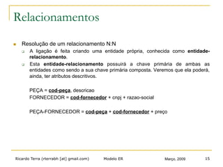 Ricardo Terra (rterrabh [at] gmail.com) Março, 2009Modelo ER 15
Relacionamentos
n  Resolução de um relacionamento N:N
q  A ligação é feita criando uma entidade própria, conhecida como entidade-
relacionamento.
q  Esta entidade-relacionamento possuirá a chave primária de ambas as
entidades como sendo a sua chave primária composta. Veremos que ela poderá,
ainda, ter atributos descritivos.
PEÇA = cod-peça, descricao
FORNECEDOR = cod-fornecedor + cnpj + razao-social
PEÇA-FORNECEDOR = cod-peça + cod-fornecedor + preço
 