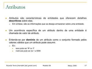 Ricardo Terra (rterrabh [at] gmail.com) Março, 2009Modelo ER 17
Atributos
n  Atributos são características de entidades que oferecem detalhes
descritivos sobre elas.
q  Em síntese, são as informações que se deseja armazenar sobre uma entidade.
n  Um ocorrência específica de um atributo dentro de uma entidade é
chamada de valor de atributo.
n  Entende-se por domínio de um atributo como o conjunto formado pelos
valores válidos que um atributo pode assumir.
q  Ex.:
n  sexo pode ser ‘M’ ou ‘F’
n  matrícula pode ser de 1 a 9999
 
