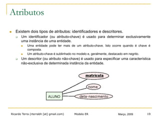 Ricardo Terra (rterrabh [at] gmail.com) Março, 2009Modelo ER 19
Atributos
n  Existem dois tipos de atributos: identificadores e descritores.
q  Um identificador (ou atributo-chave) é usado para determinar exclusivamente
uma instância de uma entidade.
n  Uma entidade pode ter mais de um atributo-chave. Isto ocorre quando é chave é
composta.
n  Um atributo-chave é sublinhado no modelo e, geralmente, destacado em negrito.
q  Um descritor (ou atributo não-chave) é usado para especificar uma característica
não-exclusiva de determinada instância da entidade.
 