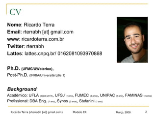 Ricardo Terra (rterrabh [at] gmail.com) Março, 2009
CV
Nome: Ricardo Terra
Email: rterrabh [at] gmail.com
www: ricardoterra.com.br
Twitter: rterrabh
Lattes: lattes.cnpq.br/ 0162081093970868
Ph.D. (UFMG/UWaterloo),
Post-Ph.D. (INRIA/Université Lille 1)
Background
Acadêmico: UFLA (desde 2014), UFSJ (1 ano), FUMEC (3 anos), UNIPAC (1 ano), FAMINAS (3 anos)
Profissional: DBA Eng. (1 ano), Synos (2 anos), Stefanini (1 ano)
Modelo ER 2
 