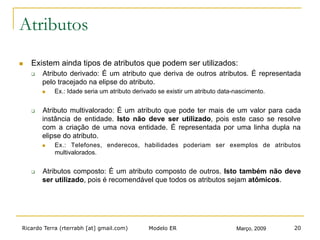 Ricardo Terra (rterrabh [at] gmail.com) Março, 2009Modelo ER 20
Atributos
n  Existem ainda tipos de atributos que podem ser utilizados:
q  Atributo derivado: É um atributo que deriva de outros atributos. É representada
pelo tracejado na elipse do atributo.
n  Ex.: Idade seria um atributo derivado se existir um atributo data-nascimento.
q  Atributo multivalorado: É um atributo que pode ter mais de um valor para cada
instância de entidade. Isto não deve ser utilizado, pois este caso se resolve
com a criação de uma nova entidade. É representada por uma linha dupla na
elipse do atributo.
n  Ex.: Telefones, enderecos, habilidades poderiam ser exemplos de atributos
multivalorados.
q  Atributos composto: É um atributo composto de outros. Isto também não deve
ser utilizado, pois é recomendável que todos os atributos sejam atômicos.
 