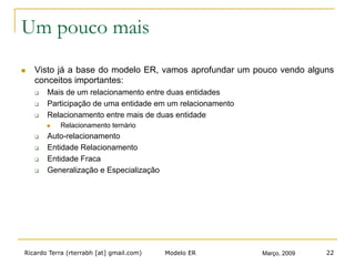Ricardo Terra (rterrabh [at] gmail.com) Março, 2009Modelo ER 22
Um pouco mais
n  Visto já a base do modelo ER, vamos aprofundar um pouco vendo alguns
conceitos importantes:
q  Mais de um relacionamento entre duas entidades
q  Participação de uma entidade em um relacionamento
q  Relacionamento entre mais de duas entidade
n  Relacionamento ternário
q  Auto-relacionamento
q  Entidade Relacionamento
q  Entidade Fraca
q  Generalização e Especialização
 