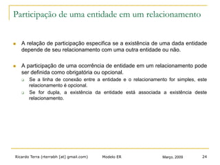 Ricardo Terra (rterrabh [at] gmail.com) Março, 2009Modelo ER 24
Participação de uma entidade em um relacionamento
n  A relação de participação especifica se a existência de uma dada entidade
depende de seu relacionamento com uma outra entidade ou não.
n  A participação de uma ocorrência de entidade em um relacionamento pode
ser definida como obrigatória ou opcional.
q  Se a linha de conexão entre a entidade e o relacionamento for simples, este
relacionamento é opcional.
q  Se for dupla, a existência da entidade está associada a existência deste
relacionamento.
 