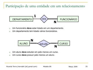 Ricardo Terra (rterrabh [at] gmail.com) Março, 2009Modelo ER 25
Participação de uma entidade em um relacionamento
q  Um funcionário deve estar lotado em um departamento.
q  Um departamento tem lotado vários funcionários.
q  Um aluno deve estudar em pelo menos um curso.
q  Um curso deve possuir pelo menos um aluno.
 