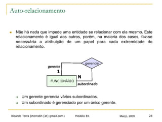 Ricardo Terra (rterrabh [at] gmail.com) Março, 2009Modelo ER 28
Auto-relacionamento
n  Não há nada que impede uma entidade se relacionar com ela mesmo. Este
relacionamento é igual aos outros, porém, na maioria dos casos, faz-se
necessária a atribuição de um papel para cada extremidade do
relacionamento.
q  Um gerente gerencia vários subordinados.
q  Um subordinado é gerenciado por um único gerente.
 