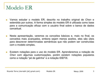 Ricardo Terra (rterrabh [at] gmail.com) Março, 2009Modelo ER 3
Modelo ER
n  Vamos estudar o modelo ER, descrito no trabalho original de Chen e
estendido por outros. A forma simples do modelo ER é utilizada como base
para a comunicação eficaz com o usuário final sobre o banco de dados
conceitual.
n  Nesta apresentação, veremos os conceitos básicos e, mais no final, os
conceitos mais avançados, embora sejam menos aceitos, eles são úteis
para descrever determinadas semânticas que não podem ser construídas
com o modelo simples.
n  Existem notações para o uso do modelo ER. Aprenderemos a notação de
Chen com algumas customizações, porém existem notações populares
como a notação “pé de galinha” e a notação IDEFIX.
 