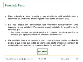 Ricardo Terra (rterrabh [at] gmail.com) Março, 2009Modelo ER 31
Entidade Fraca
n  Uma entidade é fraca quando a sua existência está condicionada a
existência de uma outra entidade (conhecida como entidade “pai”).
n  Ela não possui um identificador que determine exclusivamente uma
instância de sua entidade. Elas derivam sua identidade do identificador da
entidade “pai”.
q  Em outras palavras, sua chave primária é composta pela chave primária da
entidade “pai” e por pelo menos um atributo da entidade fraca.
n  Um entidade fraca é representada como uma entidade, porém com borda
dupla, o que indica que todas as ocorrências desta entidade dependem da
associação com pelo menos uma ocorrência da entidade “pai”.
 