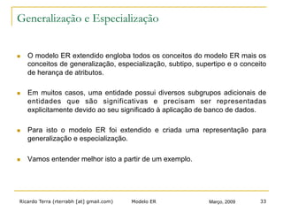Ricardo Terra (rterrabh [at] gmail.com) Março, 2009Modelo ER 33
Generalização e Especialização
n  O modelo ER extendido engloba todos os conceitos do modelo ER mais os
conceitos de generalização, especialização, subtipo, supertipo e o conceito
de herança de atributos.
n  Em muitos casos, uma entidade possui diversos subgrupos adicionais de
entidades que são significativas e precisam ser representadas
explicitamente devido ao seu significado à aplicação de banco de dados.
n  Para isto o modelo ER foi extendido e criada uma representação para
generalização e especialização.
n  Vamos entender melhor isto a partir de um exemplo.
 