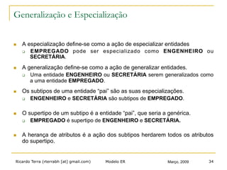 Ricardo Terra (rterrabh [at] gmail.com) Março, 2009Modelo ER 34
Generalização e Especialização
n  A especialização define-se como a ação de especializar entidades
q  EMPREGADO pode ser especializado como ENGENHEIRO ou
SECRETÁRIA.
n  A generalização define-se como a ação de generalizar entidades.
q  Uma entidade ENGENHEIRO ou SECRETÁRIA serem generalizados como
a uma entidade EMPREGADO.
n  Os subtipos de uma entidade “pai” são as suas especializações.
q  ENGENHEIRO e SECRETÁRIA são subtipos de EMPREGADO.
n  O supertipo de um subtipo é a entidade “pai”, que seria a genérica.
q  EMPREGADO é supertipo de ENGENHEIRO e SECRETÁRIA.
n  A herança de atributos é a ação dos subtipos herdarem todos os atributos
do supertipo.
 