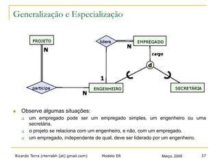 Ricardo Terra (rterrabh [at] gmail.com) Março, 2009Modelo ER 37
Generalização e Especialização
n  Observe algumas situações:
q  um empregado pode ser um empregado simples, um engenheiro ou uma
secretária.
q  o projeto se relaciona com um engenheiro, e não, com um empregado.
q  um empregado, independente de qual, deve ser liderado por um engenheiro.
 