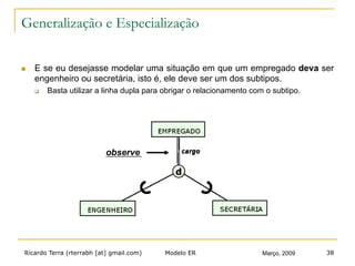 Ricardo Terra (rterrabh [at] gmail.com) Março, 2009Modelo ER 38
Generalização e Especialização
n  E se eu desejasse modelar uma situação em que um empregado deva ser
engenheiro ou secretária, isto é, ele deve ser um dos subtipos.
q  Basta utilizar a linha dupla para obrigar o relacionamento com o subtipo.
observe
 