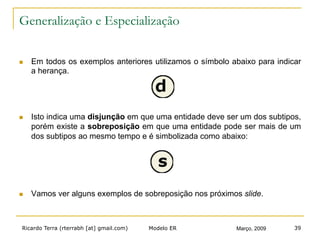 Ricardo Terra (rterrabh [at] gmail.com) Março, 2009Modelo ER 39
Generalização e Especialização
n  Em todos os exemplos anteriores utilizamos o símbolo abaixo para indicar
a herança.
n  Isto indica uma disjunção em que uma entidade deve ser um dos subtipos,
porém existe a sobreposição em que uma entidade pode ser mais de um
dos subtipos ao mesmo tempo e é simbolizada como abaixo:
n  Vamos ver alguns exemplos de sobreposição nos próximos slide.
 
