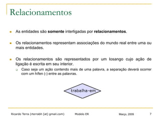 Ricardo Terra (rterrabh [at] gmail.com) Março, 2009Modelo ER 7
Relacionamentos
n  As entidades são somente interligadas por relacionamentos.
n  Os relacionamentos representam associações do mundo real entre uma ou
mais entidades.
n  Os relacionamentos são representados por um losango cujo ação de
ligação é escrita em seu interior.
q  Caso seja um ação contendo mais de uma palavra, a separação deverá ocorrer
com um hífen (-) entre as palavras.
 