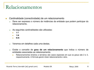Ricardo Terra (rterrabh [at] gmail.com) Março, 2009Modelo ER 8
Relacionamentos
n  Cardinalidade (conectividade) de um relacionamento
q  Deve ser expresso o número de instâncias da entidade que podem participar do
relacionamento.
q  As seguintes cardinalidades são utilizadas:
n  1:1
n  1:N
n  N:N
q  Veremos em detalhes cada uma destas.
q  Existe o conceito de grau de um relacionamento que indica o número de
entidades associadas ao relacionamento.
n  Relacionamentos binários e ternários são casos especiais em que os graus são 2 e 3,
respectivamente. A fórmula geral é dizer relacionamento n-ário.
 