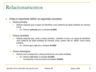 Ricardo Terra (rterrabh [at] gmail.com) Março, 2009Modelo ER 9
Relacionamentos
n  Antes é importante definir os seguintes conceitos:
q  Chave primária
n  Atributo especial que é capaz de identificar uma instância da dada entidade de maneira
única.
q  Ex.: Atributo matricula para a entidade ALUNO.
q  Chave candidata
n  Atributo especial que, como a chave primária, também é único e é capaz de identificar
uma instância da dada entidade de maneira única, porém não foi “eleito” como chave
primária.
q  Ex.: Atributo rg ou cpf para a entidade ALUNO.
q  Chave estrangeira
n  Atributo que corresponde a chave primária de uma outra entidade.
q  Ex.: Atributo cod-curso na entidade ALUNO.
§  Corresponde a chave primária da entidade CURSO.
 