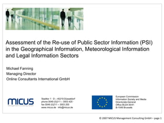 © 2007 MICUS Management Consulting GmbH – page  Assessment of the Re-use of Public Sector Information (PSI) in the Geographical Information, Meteorological Information and Legal Information Sectors Stadttor 1  ·  D – 40219 Düsseldorf phone 0049 (0)211 – 3003 420  ·   fax 0049 (0)211 – 3003 200 www.micus.de  ·  info@micus.de European Commission Information Society and Media Directorate-General Office BU24 00/41 B-1049 Brussels Michael Fanning  Managing Director Online Consultants International GmbH 