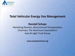 Total Vehicular Energy Use Management

                Randall Scheps
  Marketing Director, Alcoa Ground Transportation
      Chairman, The Aluminum Association’s
             Auto & Light Truck Group


               www.autoaluminum.org
 