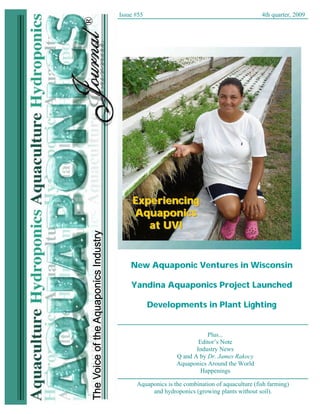 Issue #55                                               4th quarter, 2009




             ®
Issue # 55       Aquaponics Journal     www.aquaponicsjournal.com                  4th qtr, 2009




                              Experiencing
                              Aquaponics
                                 at UVI


                              New Aquaponic Ventures in Wisconsin

                              Yandina Aquaponics Project Launched

                                      Developments in Plant Lighting


                                                          Plus...
                                                       Editor’s Note
                                                      Industry News
                                               Q and A by Dr. James Rakocy
                                               Aquaponics Around the World
                                                        Happenings

                                Aquaponics is the combination of aquaculture (fish farming)
                                     and hydroponics (growing plants without soil).
                                                                                                    1
 