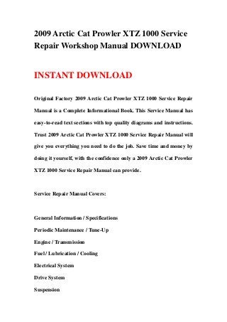 2009 Arctic Cat Prowler XTZ 1000 Service
Repair Workshop Manual DOWNLOAD
INSTANT DOWNLOAD
Original Factory 2009 Arctic Cat Prowler XTZ 1000 Service Repair
Manual is a Complete Informational Book. This Service Manual has
easy-to-read text sections with top quality diagrams and instructions.
Trust 2009 Arctic Cat Prowler XTZ 1000 Service Repair Manual will
give you everything you need to do the job. Save time and money by
doing it yourself, with the confidence only a 2009 Arctic Cat Prowler
XTZ 1000 Service Repair Manual can provide.
Service Repair Manual Covers:
General Information / Specifications
Periodic Maintenance / Tune-Up
Engine / Transmission
Fuel / Lubrication / Cooling
Electrical System
Drive System
Suspension
 