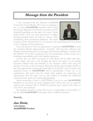 Message from the President 
I just returned from the National AAHPERD 
Convention in Fort Worth, TX. It was so inspiring to 
see. so many ArkAHPERD members there among. 
the throngs filling the Fort Worth Convention Center. 
Especially gratifying was the sight of so many “future. 
professionals” from our state institutions of higher. 
learning parading down the halls in various t-shirts 
proclaiming their institutional affiliation. The repre-sentation 
of the “Natural State” in “Cowtown” was outstanding and I was proud 
4 
to be a small part of that population. 
I was also proud to have an opportunity to represent ArkAHPERD at both 
the Southern District Representative Assembly with Executive Director Jim 
Stillwell and President-Elect Lynn Leggett and National Delegate Assembly with 
Jim Stillwell. To be able to represent you, the membership, at these events was a 
humbling responsibility and a truly singular experience. 
I know that our 2008 convention in Little Rock will be filled with tales, 
myths, stories and even a few outright lies about the tenure of our retiring 
Executive Director Dr. Jim Stillwell; as the members reflect back along his 
decades of service to this association. But before all the clamor begins, I’d like to 
take this opportunity to personally thank Jim for his MANY years of selfless and 
dedicated service to ArkAHPERD and its membership. I know we, as an 
organization, will surely miss his steady hand guiding our maturation and 
development. But I’m quite sure he will continue to maintain his traditional 
vibrant presence amidst our annual fall gatherings. 
Always remember, if there is ANYTHING I can do as your ArkAHPERD 
President, let me know the action required and I will do all I can to positively 
address your situation! This is YOUR Association and I stand in this office to 
serve YOU, the members! 
I’m looking forward to seeing ALL of you in Little Rock on November 6-7 
for the 2008 ArkAHPERD Convention. Have a GREAT Summer! 
Sincerely, 
Lynn Stanley 
Lynn Stanley 
ArkAHPERD President 
 