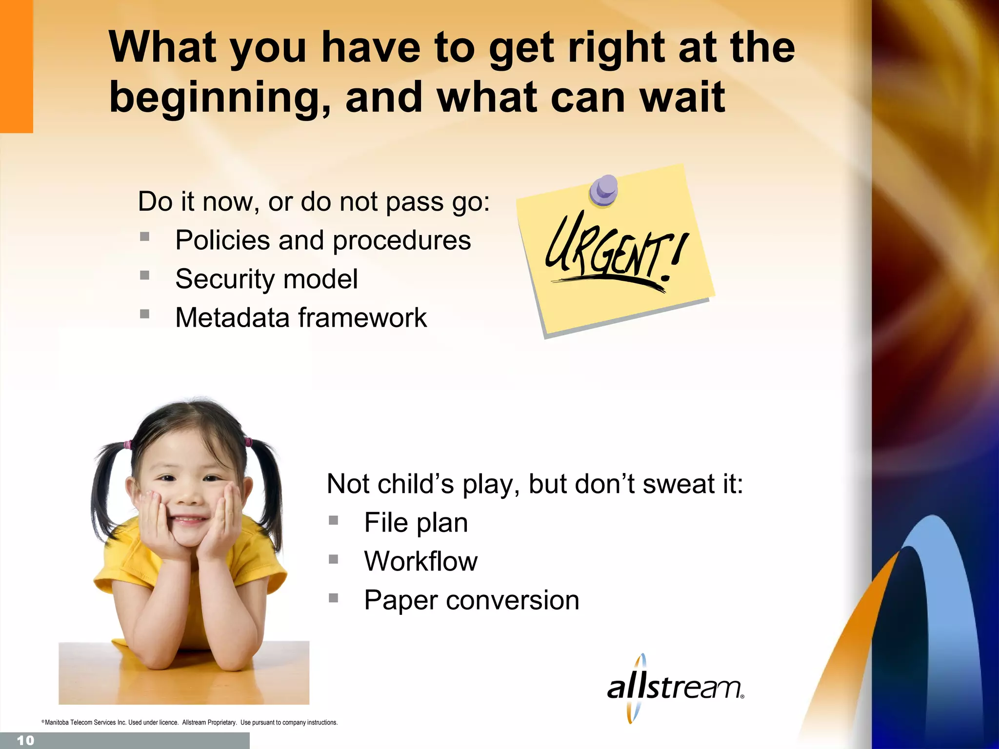 What you have to get right at the
                                beginning, and what can wait

                                            Do it now, or do not pass go:
                                             Policies and procedures
                                             Security model
                                             Metadata framework




                                                                                                                   Not child’s play, but don’t sweat it:
                                                                                                                    File plan
                                                                                                                    Workflow
                                                                                                                    Paper conversion


     ®
         Manitoba Telecom Services Inc. Used under licence. Allstream Proprietary. Use pursuant to company instructions.

10
 