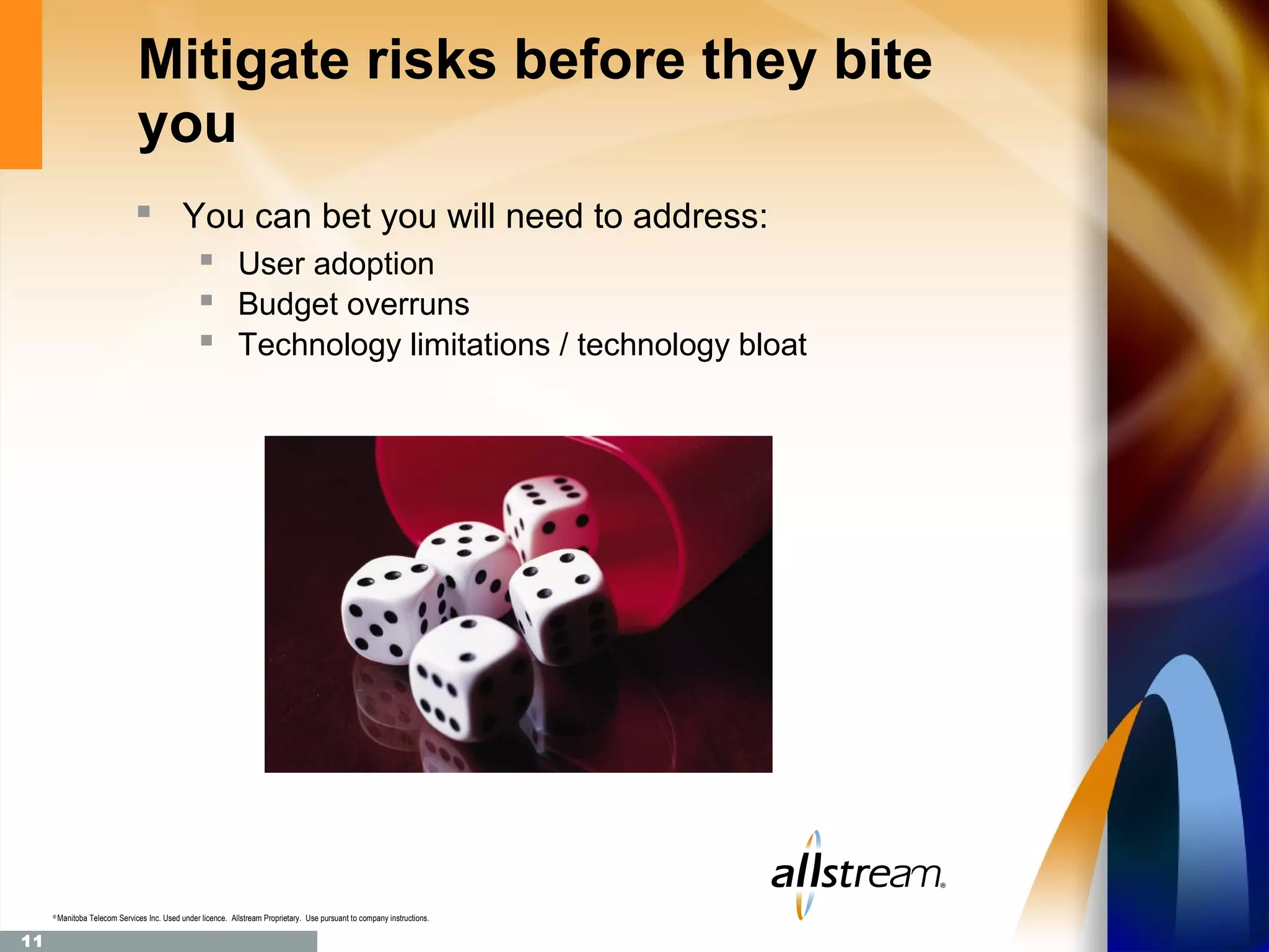 Mitigate risks before they bite
                                you
                                 You can bet you will need to address:
                                                    User adoption
                                                    Budget overruns
                                                    Technology limitations / technology bloat




     ®
         Manitoba Telecom Services Inc. Used under licence. Allstream Proprietary. Use pursuant to company instructions.

11
 