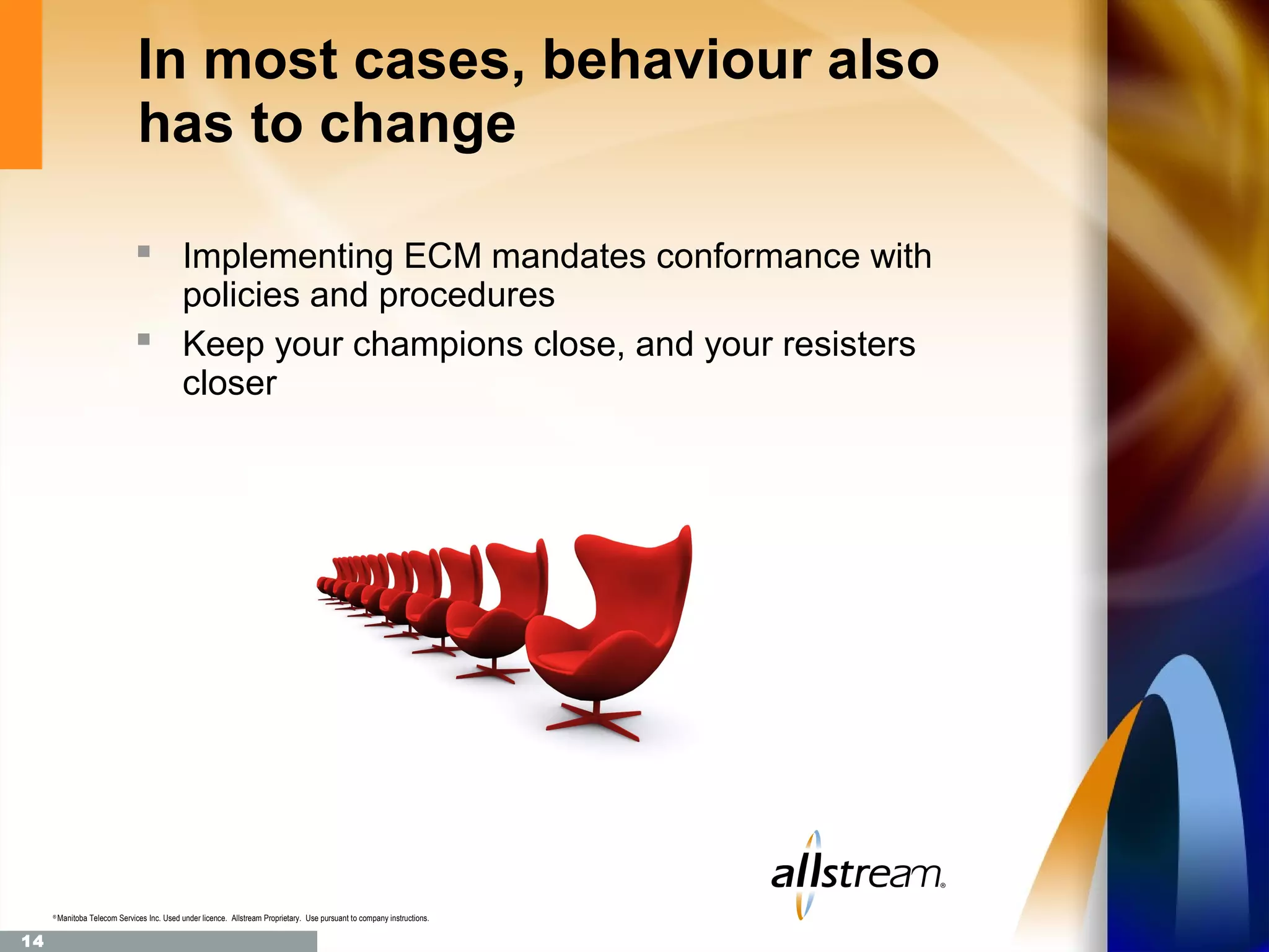 In most cases, behaviour also
                                has to change

                                 Implementing ECM mandates conformance with
                                  policies and procedures
                                 Keep your champions close, and your resisters
                                  closer




     ®
         Manitoba Telecom Services Inc. Used under licence. Allstream Proprietary. Use pursuant to company instructions.

14
 