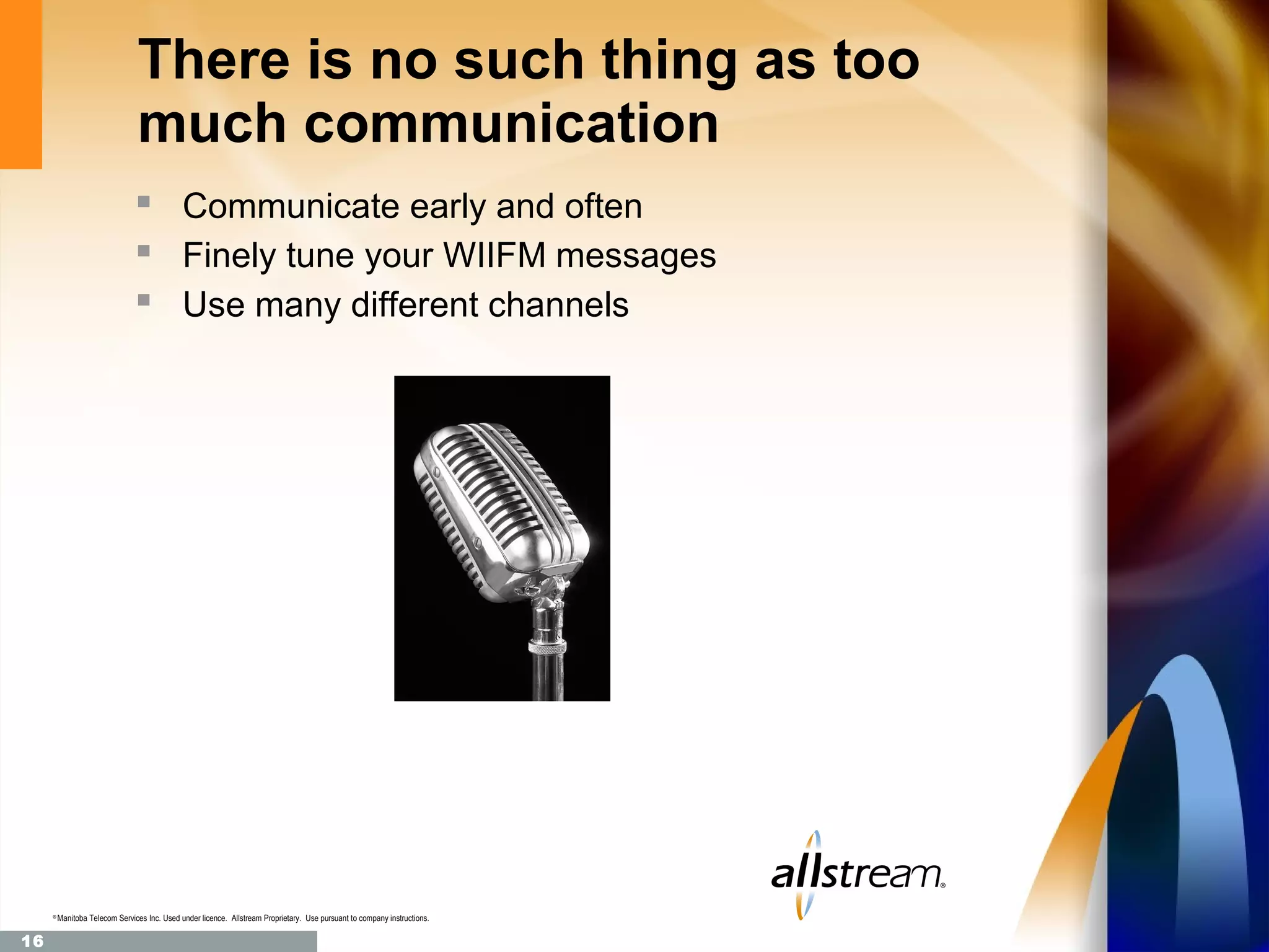 There is no such thing as too
                                much communication
                                 Communicate early and often
                                 Finely tune your WIIFM messages
                                 Use many different channels




     ®
         Manitoba Telecom Services Inc. Used under licence. Allstream Proprietary. Use pursuant to company instructions.

16
 