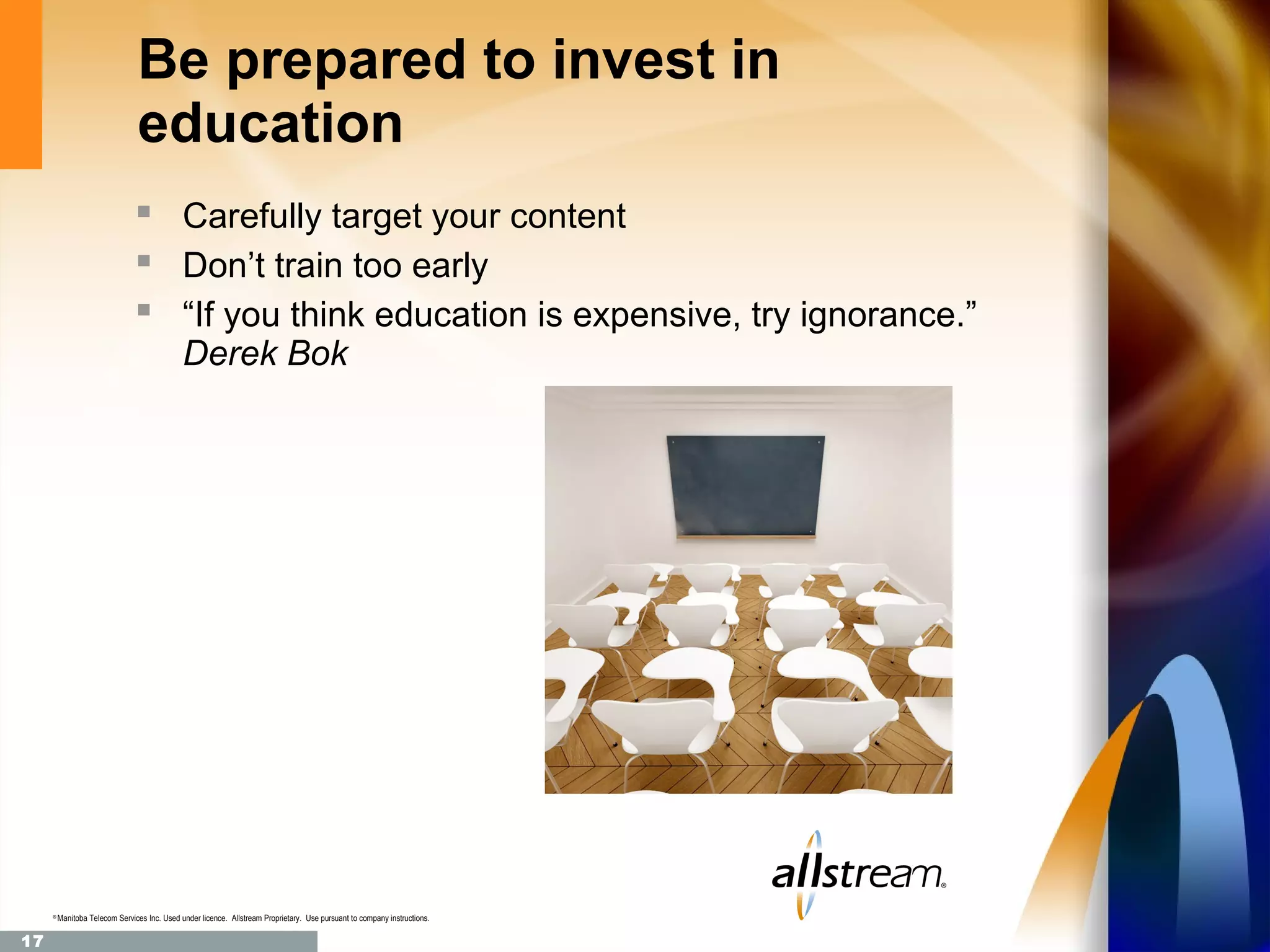 Be prepared to invest in
                                education
                                 Carefully target your content
                                 Don’t train too early
                                 “If you think education is expensive, try ignorance.”
                                              Derek Bok




     ®
         Manitoba Telecom Services Inc. Used under licence. Allstream Proprietary. Use pursuant to company instructions.

17
 