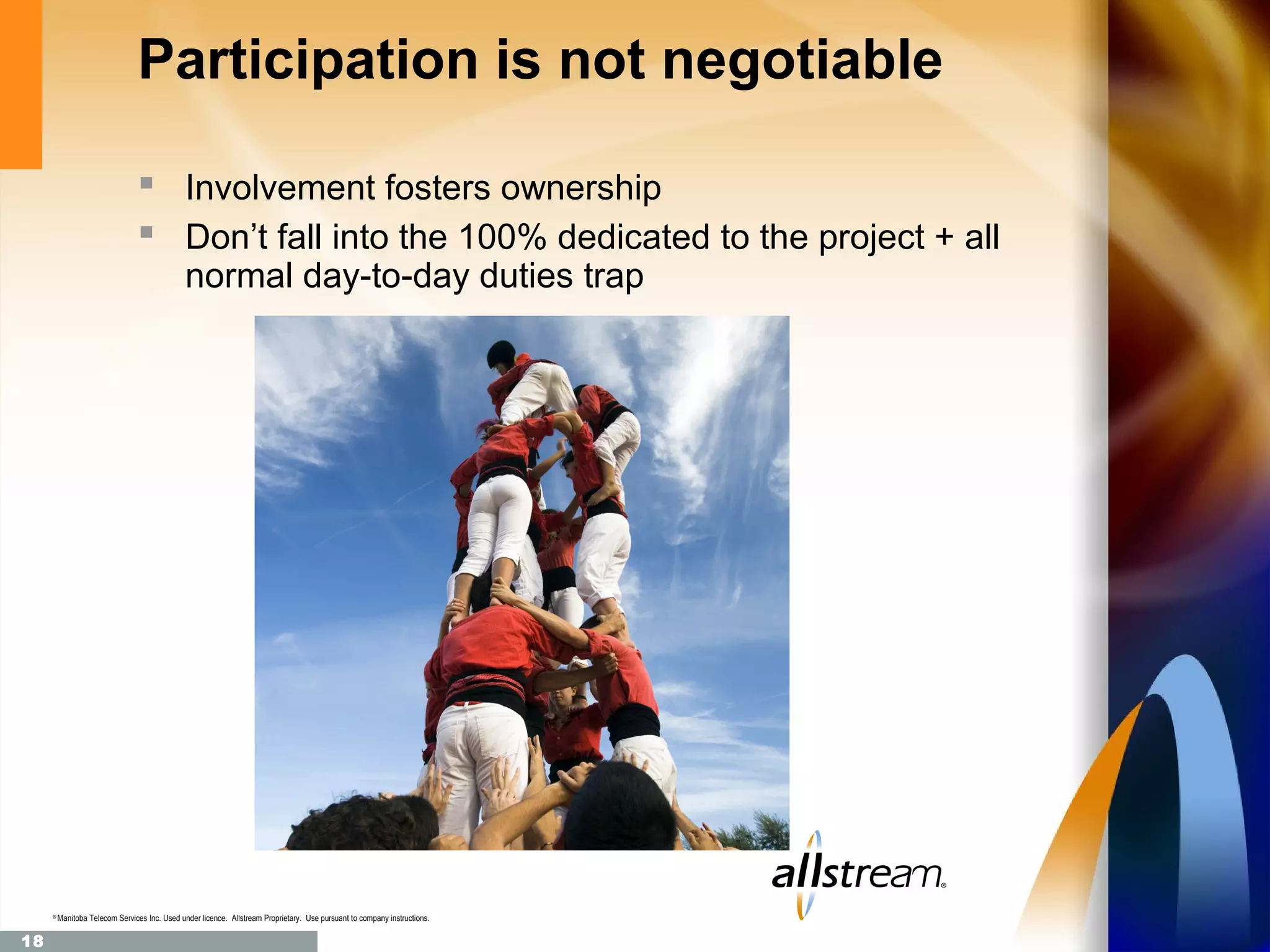 Participation is not negotiable

                                 Involvement fosters ownership
                                 Don’t fall into the 100% dedicated to the project + all
                                               normal day-to-day duties trap




     ®
         Manitoba Telecom Services Inc. Used under licence. Allstream Proprietary. Use pursuant to company instructions.

18
 