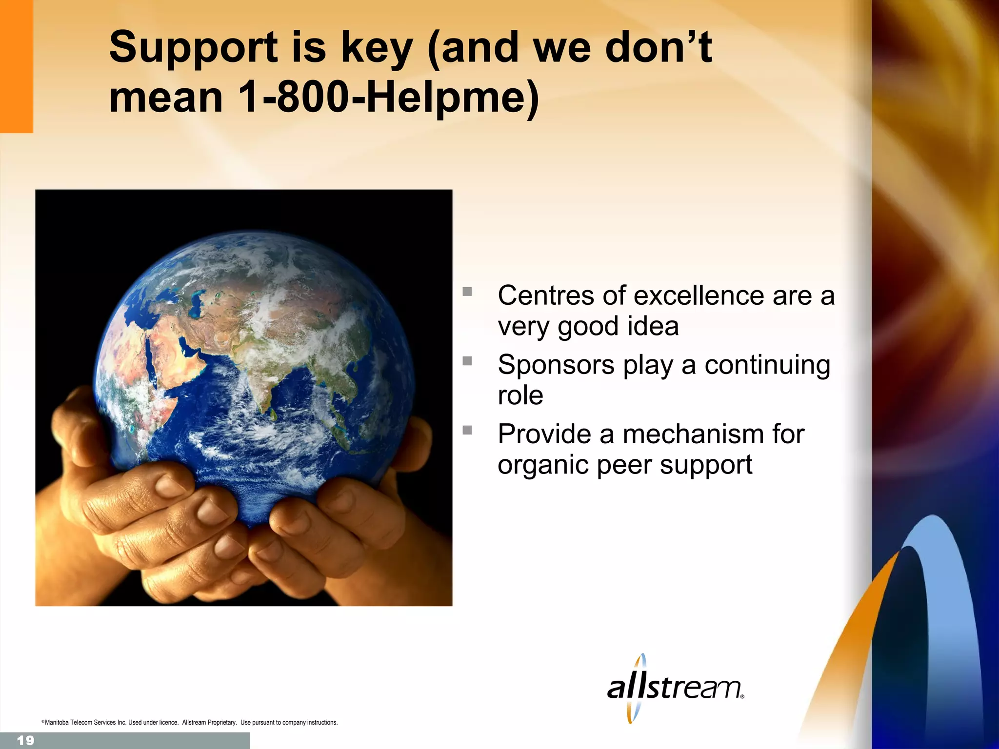Support is key (and we don’t
                                mean 1-800-Helpme)



                                                                                                                            Centres of excellence are a
                                                                                                                             very good idea
                                                                                                                            Sponsors play a continuing
                                                                                                                             role
                                                                                                                            Provide a mechanism for
                                                                                                                             organic peer support




     ®
         Manitoba Telecom Services Inc. Used under licence. Allstream Proprietary. Use pursuant to company instructions.

19
 