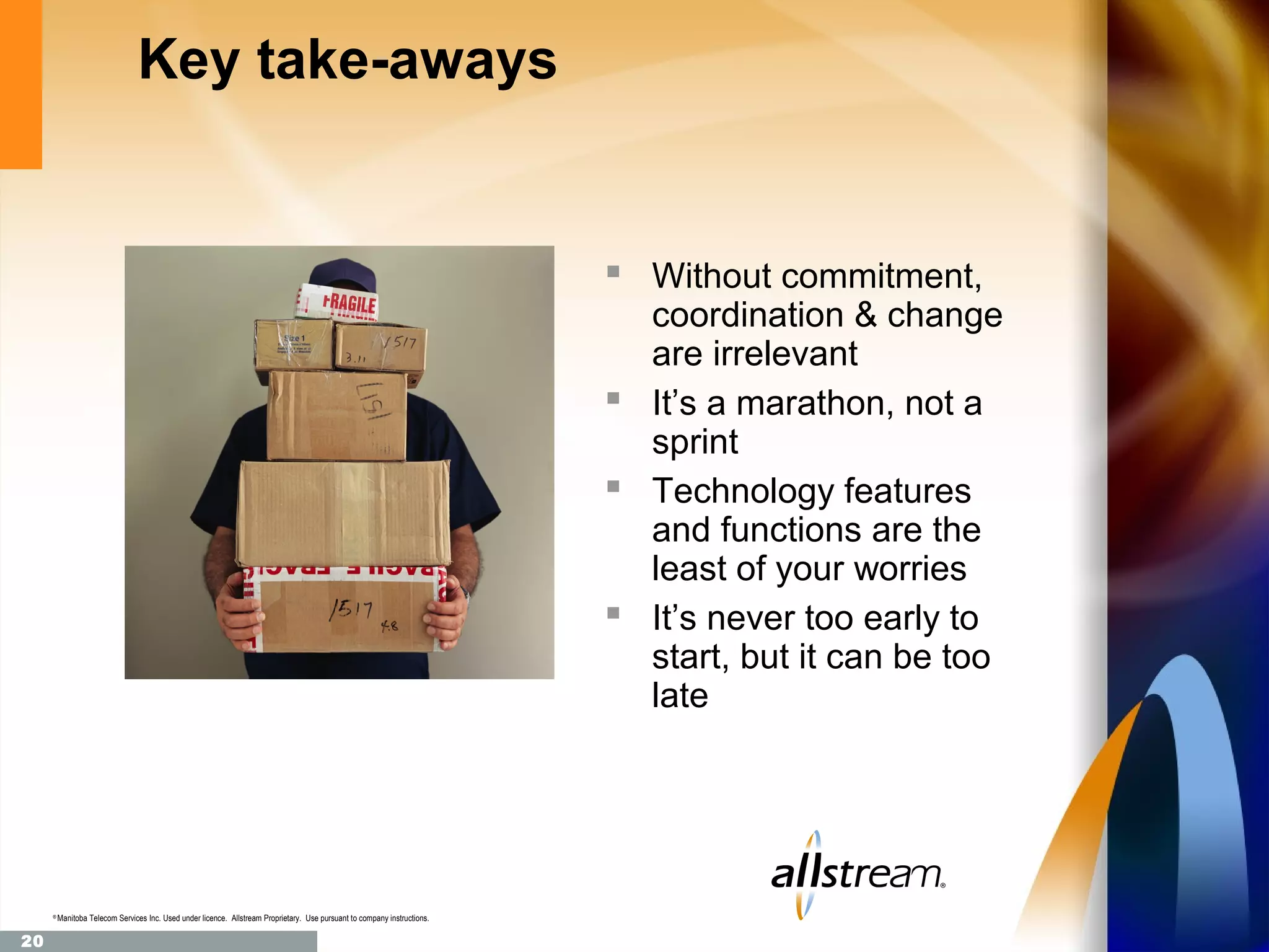 Key take-aways


                                                                                                                            Without commitment,
                                                                                                                             coordination & change
                                                                                                                             are irrelevant
                                                                                                                            It’s a marathon, not a
                                                                                                                             sprint
                                                                                                                            Technology features
                                                                                                                             and functions are the
                                                                                                                             least of your worries
                                                                                                                            It’s never too early to
                                                                                                                             start, but it can be too
                                                                                                                             late




     ®
         Manitoba Telecom Services Inc. Used under licence. Allstream Proprietary. Use pursuant to company instructions.

20
 