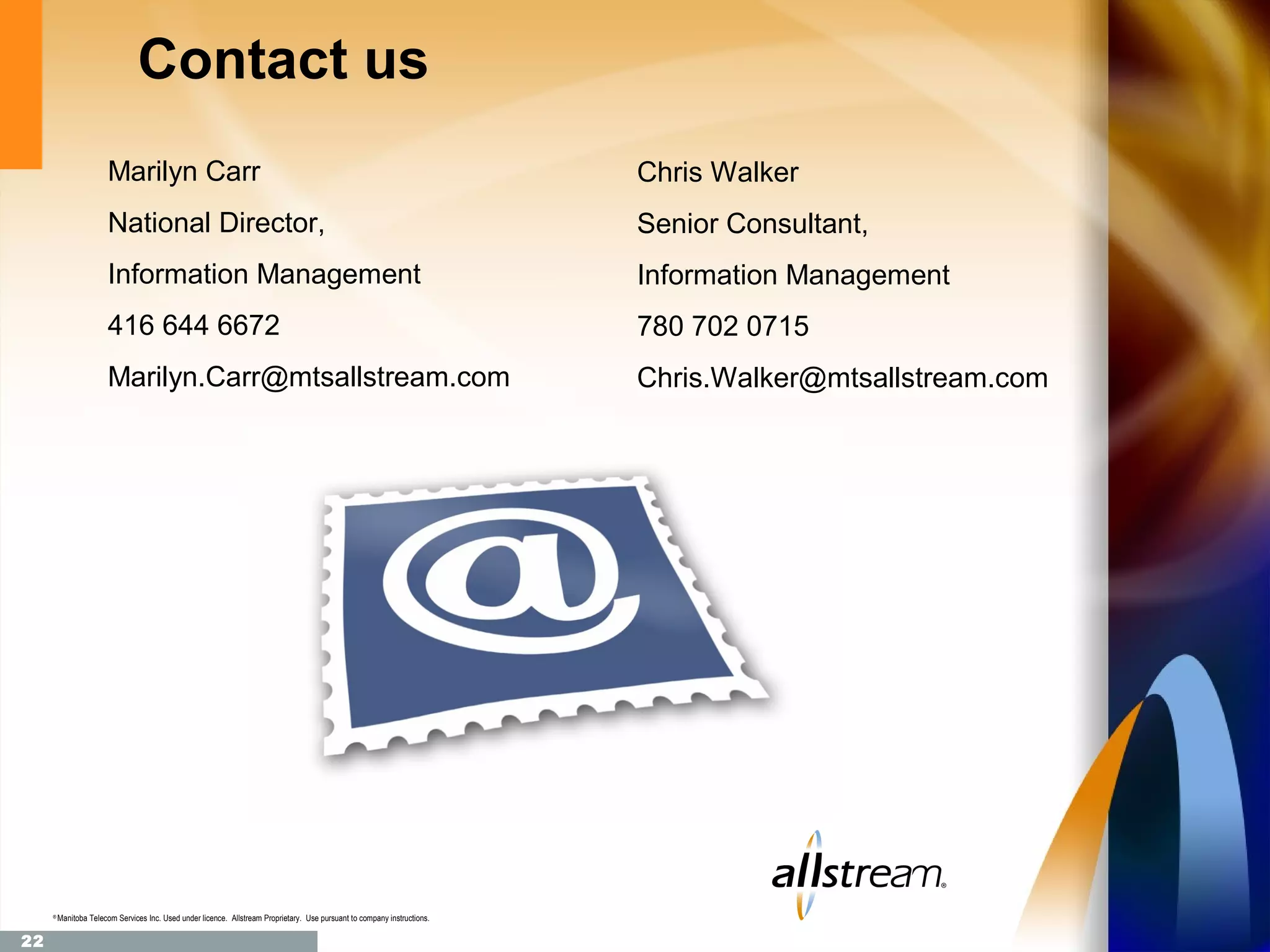 Contact us
                        Marilyn Carr                                                                                       Chris Walker
                        National Director,                                                                                 Senior Consultant,
                        Information Management                                                                             Information Management
                        416 644 6672                                                                                       780 702 0715
                        Marilyn.Carr@mtsallstream.com                                                                      Chris.Walker@mtsallstream.com




     ®
         Manitoba Telecom Services Inc. Used under licence. Allstream Proprietary. Use pursuant to company instructions.

22
 
