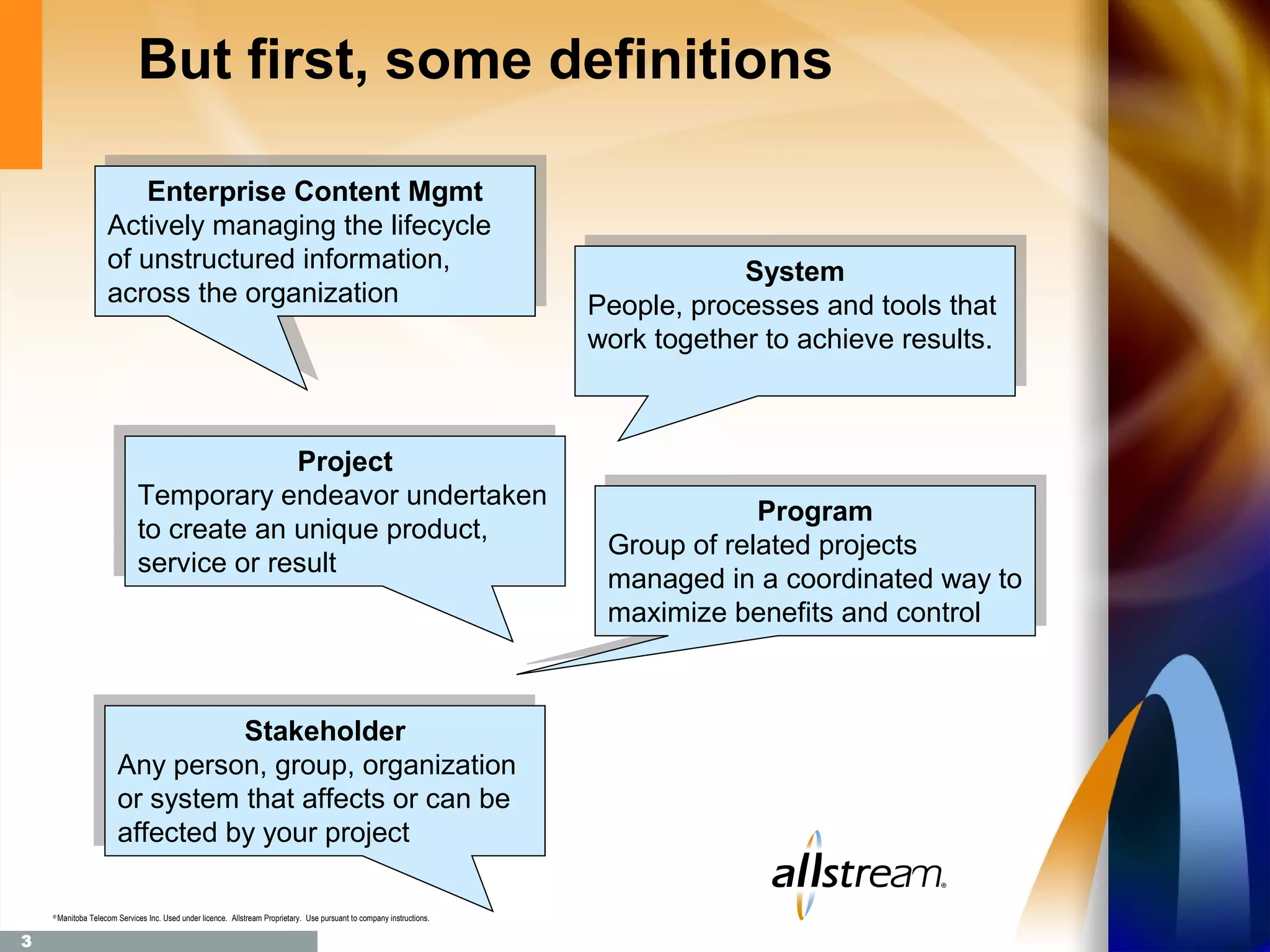 But first, some definitions
                           Enterprise Content Mgmt
                          Enterprise Content Mgmt
                       Actively managing the lifecycle
                      Actively managing the lifecycle
                       of unstructured information,
                      of unstructured information,                                                                                     System
                       across the organization                                                                                        System
                      across the organization                                                                              People, processes and tools that
                                                                                                                          People, processes and tools that
                                                                                                                           work together to achieve results.
                                                                                                                          work together to achieve results.


                                          Project
                                           Project
                            Temporary endeavor undertaken
                             Temporary endeavor undertaken                                                                              Program
                                                                                                                                       Program
                            to create an unique product,
                             to create an unique product,                                                                  Group of related projects
                                                                                                                           Group of related projects
                            service or result
                             service or result
                                                                                                                           managed in aacoordinated way to
                                                                                                                           managed in coordinated way to
                                                                                                                           maximize benefits and control
                                                                                                                           maximize benefits and control


                                 Stakeholder
                                  Stakeholder
                      Any person, group, organization
                       Any person, group, organization
                      or system that affects or can be
                       or system that affects or can be
                      affected by your project
                       affected by your project

    ®
        Manitoba Telecom Services Inc. Used under licence. Allstream Proprietary. Use pursuant to company instructions.

3
 