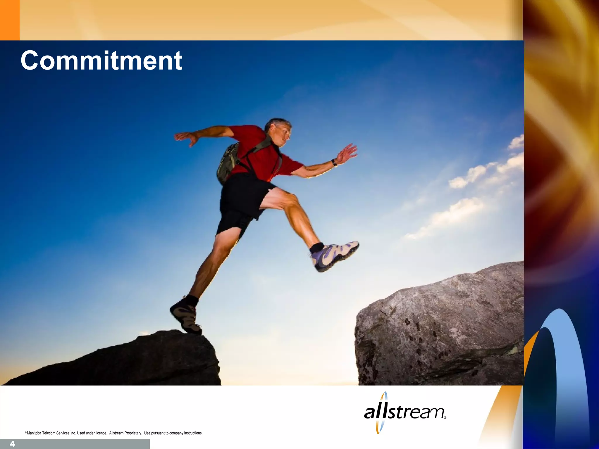 Commitment




    ®
        Manitoba Telecom Services Inc. Used under licence. Allstream Proprietary. Use pursuant to company instructions.

4
 