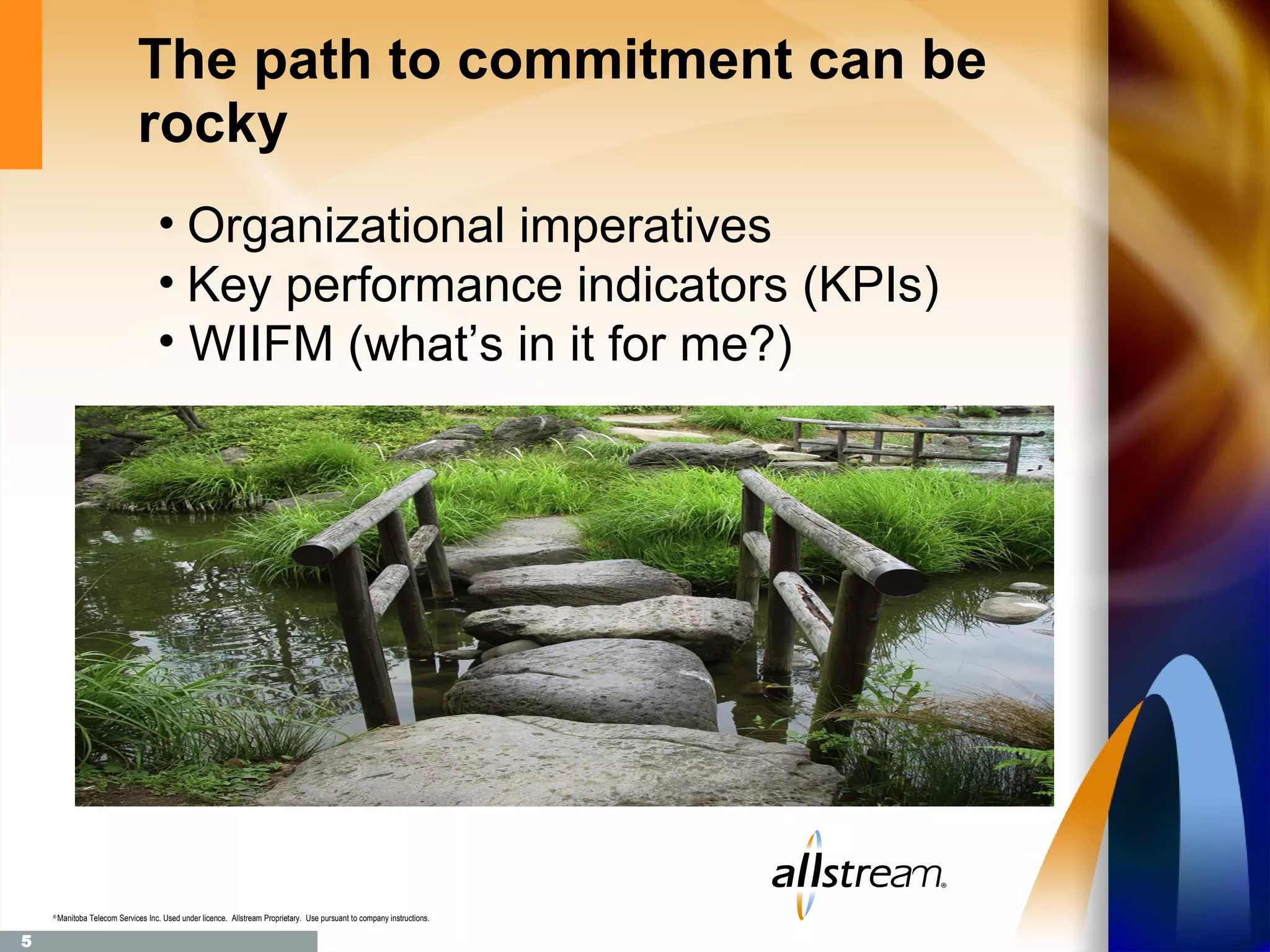 The path to commitment can be
                               rocky
                                     • Organizational imperatives
                                     • Key performance indicators (KPIs)
                                     • WIIFM (what’s in it for me?)




    ®
        Manitoba Telecom Services Inc. Used under licence. Allstream Proprietary. Use pursuant to company instructions.

5
 