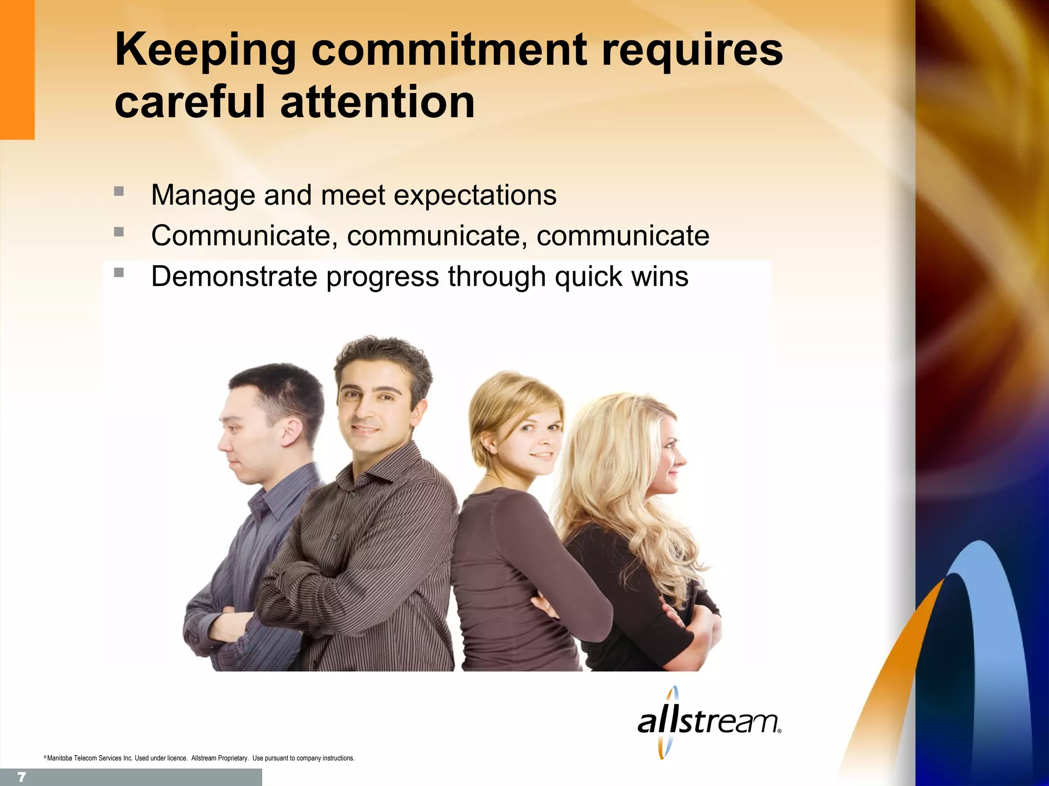 Keeping commitment requires
                               careful attention
                                Manage and meet expectations
                                Communicate, communicate, communicate
                                Demonstrate progress through quick wins




    ®
        Manitoba Telecom Services Inc. Used under licence. Allstream Proprietary. Use pursuant to company instructions.

7
 
