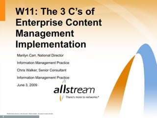 W11: The 3 C’s of
                            Enterprise Content
                            Management
                            Implementation
                               Marilyn Carr, National Director

                               Information Management Practice

                               Chris Walker, Senior Consultant

                               Information Management Practice

                               June 3, 2009




    ®
        Manitoba Telecom Services Inc. Used under licence. Allstream Proprietary. Use pursuant to company instructions.

1
 