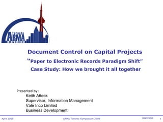 Document Control on Capital Projects
“Paper to Electronic Records Paradigm Shift”
Case Study: How we brought it all together

Presented by:

Keith Atteck
Supervisor, Information Management
Vale Inco Limited
Business Development
April 2009

ARMA Toronto Symposium 2009

DM#319048

1

 