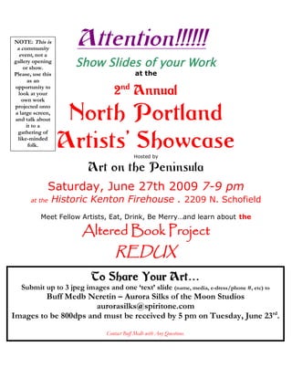 NOTE: This is
 a community
  event, not a
                      Attention!!!!!!
gallery opening
    or show.
                     Show Slides of your Work
Please, use this                             at the
      as an
opportunity to
  look at your                     2nd Annual
                    North Portland
   own work
projected onto
a large screen,
and talk about
     it to a


                   Artists’ Showcase
 gathering of
 like-minded
      folk.
 WIPs are just
                                            Hosted by

                          Art on the Peninsula
              Saturday, June 27th 2009 7-9 pm
       at the   Historic Kenton Firehouse . 2209 N. Schofield
           Meet Fellow Artists, Eat, Drink, Be Merry…and learn about the

                        Altered Book Project
                                    REDUX
                           To Share Your Art…
   Submit up to 3 jpeg images and one ‘text’ slide (name, media, e-dress/phone #, etc) to
         Buff Medb Neretin – Aurora Silks of the Moon Studios
                      aurorasilks@spiritone.com
Images to be 800dps and must be received by 5 pm on Tuesday, June 23rd.
                                Contact Buff Medb with Any Questions.
 