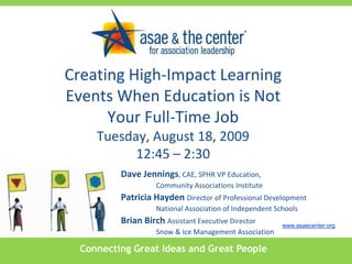 Creating High-Impact Learning Events When Education is Not Your Full-Time JobTuesday, August 18, 200912:45 – 2:30 Dave Jennings, CAE, SPHR VP Education,  	Community Associations Institute Patricia Hayden Director of Professional Development  	National Association of Independent Schools Brian Birch Assistant Executive Director  	Snow & Ice Management Association www.asaecenter.org Connecting Great Ideas and Great People 