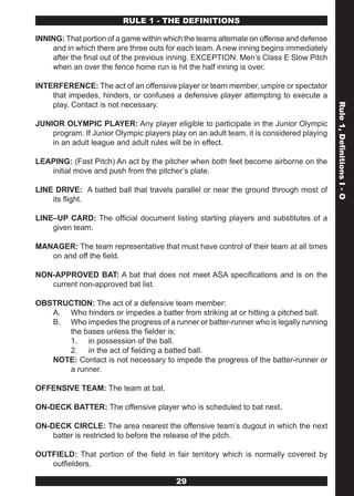 RULE 1 - THE DEFINITIONS

INNING: That portion of a game within which the teams alternate on offense and defense
    and in which there are three outs for each team. A new inning begins immediately
    after the final out of the previous inning. EXCEPTION: Men’s Class E Slow Pitch
    when an over the fence home run is hit the half inning is over.

INTERFERENCE: The act of an offensive player or team member, umpire or spectator
    that impedes, hinders, or confuses a defensive player attempting to execute a
    play. Contact is not necessary.




                                                                                         Rule 1, Definitions I - O
JUNIOR OLYMPIC PLAYER: Any player eligible to participate in the Junior Olympic
    program. If Junior Olympic players play on an adult team, it is considered playing
    in an adult league and adult rules will be in effect.

LEAPING: (Fast Pitch) An act by the pitcher when both feet become airborne on the
   initial move and push from the pitcher’s plate.

LINE DRIVE: A batted ball that travels parallel or near the ground through most of
    its flight.

LINE–UP CARD: The official document listing starting players and substitutes of a
    given team.

MANAGER: The team representative that must have control of their team at all times
   on and off the field.

NON-APPROVED BAT: A bat that does not meet ASA specifications and is on the
   current non-approved bat list.

OBSTRUCTION: The act of a defensive team member:
   A. Who hinders or impedes a batter from striking at or hitting a pitched ball.
   B. Who impedes the progress of a runner or batter-runner who is legally running
      the bases unless the fielder is:
      1. in possession of the ball.
      2. in the act of fielding a batted ball.
   NOTE: Contact is not necessary to impede the progress of the batter-runner or
      a runner.

OFFENSIVE TEAM: The team at bat.

ON-DECK BATTER: The offensive player who is scheduled to bat next.

ON-DECK CIRCLE: The area nearest the offensive team’s dugout in which the next
    batter is restricted to before the release of the pitch.

OUTFIELD: That portion of the field in fair territory which is normally covered by
   outfielders.

                                         29
 