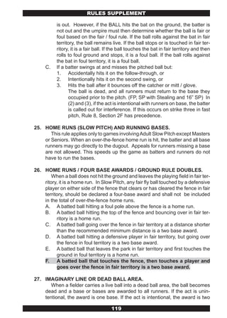 RULES SUPPLEMENT

          is out. However, if the BALL hits the bat on the ground, the batter is
          not out and the umpire must then determine whether the ball is fair or
          foul based on the fair / foul rule. If the ball rolls against the bat in fair
          territory, the ball remains live. If the ball stops or is touched in fair ter-
          ritory, it is a fair ball. If the ball touches the bat in fair territory and then
          rolls to foul ground and stops, it is a foul ball. If the ball rolls against
          the bat in foul territory, it is a foul ball.
     C.   If a batter swings at and misses the pitched ball but:
          1. Accidentally hits it on the follow-through, or
          2. Intentionally hits it on the second swing, or
          3. Hits the ball after it bounces off the catcher or mitt / glove.
                The ball is dead, and all runners must return to the base they
                occupied prior to the pitch. (FP, SP with Stealing and 16” SP) In
                (2) and (3), if the act is intentional with runners on base, the batter
                is called out for interference. If this occurs on strike three in fast
                pitch, Rule 8, Section 2F has precedence.

25. HOME RUNS (SLOW PITCH) AND RUNNING BASES.
       This rule applies only to games involving Adult Slow Pitch except Masters
    or Seniors. When an over-the-fence home run is hit, the batter and all base
    runners may go directly to the dugout. Appeals for runners missing a base
    are not allowed. This speeds up the game as batters and runners do not
    have to run the bases.

26. HOME RUNS / FOUR BASE AWARDS / GROUND RULE DOUBLES.
        When a ball does not hit the ground and leaves the playing field in fair ter-
    ritory, it is a home run. In Slow Pitch, any fair fly ball touched by a defensive
    player on either side of the fence that clears or has cleared the fence in fair
    territory, should be declared a four-base award and shall not be included
    in the total of over-the-fence home runs.
    A. A batted ball hitting a foul pole above the fence is a home run.
    B. A batted ball hitting the top of the fence and bouncing over in fair ter-
          ritory is a home run.
    C. A batted ball going over the fence in fair territory at a distance shorter
          than the recommended minimum distance is a two base award.
    D. A batted ball hitting a defensive player in fair territory, but going over
          the fence in foul territory is a two base award.
    E. A batted ball that leaves the park in fair territory and first touches the
          ground in foul territory is a home run.
    F. A batted ball that touches the fence, then touches a player and
          goes over the fence in fair territory is a two base award.

27. IMAGINARY LINE OR DEAD BALL AREA.
       When a fielder carries a live ball into a dead ball area, the ball becomes
    dead and a base or bases are awarded to all runners. If the act is unin-
    tentional, the award is one base. If the act is intentional, the award is two

                                      119
 
