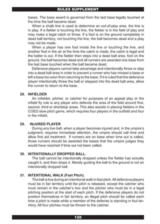 RULES SUPPLEMENT

      bases. The base award is governed from the last base legally touched at
      the time the ball became dead.
         When a chalk line is used to determine an out-of-play area, the line is
      in play. If a fielder is touching the line, the fielder is in the field of play and
      may make a legal catch or throw. If a foot is on the ground completely in
      dead ball territory, not touching the line, the ball becomes dead and a play
      may not be made.
         When a player has one foot inside the line or touching the line, and
      another foot in the air at the time the catch is made, the catch is legal and
      the batter is out. If the fielder then steps into a dead ball area, foot on the
      ground, the ball becomes dead and all runners are awarded one base from
      the last base touched when the ball became dead.
         Defensive players cannot take advantage and intentionally throw or step
      into a dead ball area in order to prevent a runner who has missed a base or
      left a base too soon from returning to the base. If it is ruled that the defensive
      player intentionally threw the ball or stepped into the dead ball area, allow
      the runner to return to the base.

28. INFIELDER
       An infielder, pitcher, or catcher for purposes of an appeal play or the
    infield fly rule is any player who defends the area of the field around first,
    second, third or shortstop areas. This also assists in placing fielders in the
    COED slow pitch game, which requires four players in the outfield and four
    in the infield.

29.     INJURED PLAYER
         During any live ball, when a player becomes injured and, in the umpire’s
      judgment, requires immediate attention, the umpire should call time and
      allow first aid treatment. If runners are on base when time out is called,
      those runners should be awarded the bases that the umpire judges they
      would have reached if time out not been called.

30. INTENTIONALLY DROPPED BALL.
       The ball cannot be intentionally dropped unless the fielder has actually
    caught it, and then drops it. Merely guiding the ball to the ground is not an
    intentionally dropped ball.

31. INTENTIONAL WALK (Fast Pitch).
        The ball is live during an intentional walk in fast pitch. All defensive players
    must be in fair territory until the pitch is released, except the catcher who
    must remain in the catcher’s box and the pitcher who must be in a legal
    pitching position at the start of each pitch. If the defensive players do not
    position themselves in fair territory, an illegal pitch should be called each
    time a pitch is made while a member of the defense is standing in foul ter-
    ritory. All four pitches must be thrown to the catcher.


                                       120
 