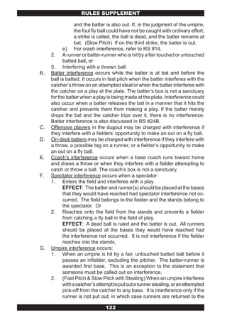 RULES SUPPLEMENT

                 and the batter is also out. If, in the judgment of the umpire,
                 the foul fly ball could have not be caught with ordinary effort,
                 a strike is called, the ball is dead, and the batter remains at
                 bat. (Slow Pitch) If on the third strike, the batter is out.
           e) For crash interference, refer to RS #14.
     2. A runner or batter-runner who is hit by a fair touched or untouched
           batted ball, or
     3. Interfering with a thrown ball.
B.   Batter interference occurs while the batter is at bat and before the
     ball is batted. It occurs in fast pitch when the batter interferes with the
     catcher’s throw on an attempted steal or when the batter interferes with
     the catcher on a play at the plate. The batter’s box is not a sanctuary
     for the batter when a play is being made at the plate. Interference could
     also occur when a batter releases the bat in a manner that it hits the
     catcher and prevents them from making a play. If the batter merely
     drops the bat and the catcher trips over it, there is no interference.
     Batter interference is also discussed in RS #24B.
C.   Offensive players in the dugout may be charged with interference if
     they interfere with a fielders’ opportunity to make an out on a fly ball.
D.   On-deck batters may be charged with interference if they interfere with
     a throw, a possible tag on a runner, or a fielder’s opportunity to make
     an out on a fly ball.
E.   Coach’s interference occurs when a base coach runs toward home
     and draws a throw or when they interfere with a fielder attempting to
     catch or throw a ball. The coach’s box is not a sanctuary.
F.   Spectator interference occurs when a spectator:
     1. Enters the field and interferes with a play.
           EFFECT: The batter and runner(s) should be placed at the bases
           that they would have reached had spectator interference not oc-
           curred. The field belongs to the fielder and the stands belong to
           the spectator. Or
     2. Reaches onto the field from the stands and prevents a fielder
           from catching a fly ball in the field of play.
           EFFECT: A dead ball is ruled and the batter is out. All runners
           should be placed at the bases they would have reached had
           the interference not occurred. It is not interference if the fielder
           reaches into the stands.
G.   Umpire interference occurs:
     1. When an umpire is hit by a fair, untouched batted ball before it
           passes an infielder, excluding the pitcher. The batter-runner is
           awarded first base. This is an exception to the statement that
           someone must be called out on interference.
     2. (Fast Pitch & Slow Pitch with Stealing) When an umpire interferes
           with a catcher’s attempt to put out a runner stealing, or an attempted
           pick-off from the catcher to any base. It is interference only if the
           runner is not put out; in which case runners are returned to the

                                122
 