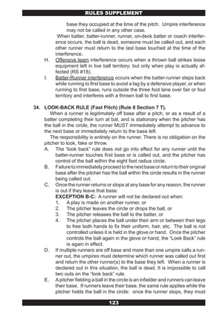 RULES SUPPLEMENT

                base they occupied at the time of the pitch. Umpire interference
                may not be called in any other case.
           When batter, batter-runner, runner, on-deck batter or coach interfer-
          ence occurs, the ball is dead, someone must be called out, and each
          other runner must return to the last base touched at the time of the
          interference.
     H.   Offensive team interference occurs when a thrown ball strikes loose
          equipment left in live ball territory; but only when play is actually af-
          fected (RS #18).
     I.   Batter-Runner interference occurs when the batter-runner steps back
          while running to first base to avoid a tag by a defensive player, or when
          running to first base, runs outside the three foot lane over fair or foul
          territory and interferes with a thrown ball to first base.

34. LOOK-BACK RULE (Fast Pitch) (Rule 8 Section 7 T).
       When a runner is legitimately off base after a pitch, or as a result of a
    batter completing their turn at bat, and is stationary when the pitcher has
    the ball in the circle, the runner MUST immediately attempt to advance to
    the next base or immediately return to the base left.
       The responsibility is entirely on the runner. There is no obligation on the
    pitcher to look, fake or throw.
    A. The “look back” rule does not go into effect for any runner until the
         batter-runner touches first base or is called out, and the pitcher has
         control of the ball within the eight foot radius circle.
    B. Failure to immediately proceed to the next base or return to their original
         base after the pitcher has the ball within the circle results in the runner
         being called out.
    C. Once the runner returns or stops at any base for any reason, the runner
         is out if they leave that base.
         EXCEPTION B-C: A runner will not be declared out when:
         1. A play is made on another runner, or
         2. The pitcher leaves the circle or drops the ball, or
         3. The pitcher releases the ball to the batter, or
         4. The pitcher places the ball under their arm or between their legs
                to free both hands to fix their uniform, hair, etc. The ball is not
                controlled unless it is held in the glove or hand. Once the pitcher
                controls the ball again in the glove or hand, the “Look Back” rule
                is again in effect.
    D. If multiple runners are off base and more than one umpire calls a run-
         ner out, the umpires must determine which runner was called out first
         and return the other runner(s) to the base they left. When a runner is
         declared out in this situation, the ball is dead. It is impossible to call
         two outs on the “look back” rule.
    E. A pitcher fielding a ball in the circle is an infielder and runners can leave
         their base. If runners leave their base, the same rule applies while the
         pitcher holds the ball in the circle: once the runner stops, they must

                                    123
 
