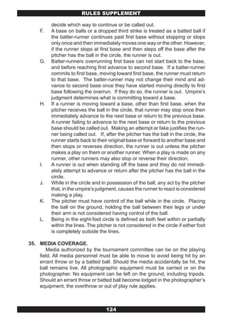 RULES SUPPLEMENT

          decide which way to continue or be called out.
     F.   A base on balls or a dropped third strike is treated as a batted ball if
          the batter-runner continues past first base without stopping or stops
          only once and then immediately moves one way or the other. However,
          if the runner stops at first base and then steps off the base after the
          pitcher has the ball in the circle, the runner is out.
     G.   Batter-runners overrunning first base can not start back to the base,
          and before reaching first advance to second base. If a batter-runner
          commits to first base, moving toward first base, the runner must return
          to that base. The batter-runner may not change their mind and ad-
          vance to second base once they have started moving directly to first
          base following the overrun. If they do so, the runner is out. Umpire’s
          judgment determines what is committing toward a base.
     H.   If a runner is moving toward a base, other than first base, when the
          pitcher receives the ball in the circle, that runner may stop once then
          immediately advance to the next base or return to the previous base.
          A runner failing to advance to the next base or return to the previous
          base should be called out. Making an attempt or fake justifies the run-
          ner being called out. If, after the pitcher has the ball in the circle, the
          runner starts back to their original base or forward to another base and
          then stops or reverses direction, the runner is out unless the pitcher
          makes a play on them or another runner. When a play is made on any
          runner, other runners may also stop or reverse their direction.
     I.   A runner is out when standing off the base and they do not immedi-
          ately attempt to advance or return after the pitcher has the ball in the
          circle.
     J.   While in the circle and in possession of the ball, any act by the pitcher
          that, in the umpire’s judgment, causes the runner to react is considered
          making a play.
     K.   The pitcher must have control of the ball while in the circle. Placing
          the ball on the ground, holding the ball between their legs or under
          their arm is not considered having control of the ball.
     L.   Being in the eight-foot circle is defined as both feet within or partially
          within the lines. The pitcher is not considered in the circle if either foot
          is completely outside the lines.

35. MEDIA COVERAGE.
       Media authorized by the tournament committee can be on the playing
    field. All media personnel must be able to move to avoid being hit by an
    errant throw or by a batted ball. Should the media accidentally be hit, the
    ball remains live. All photographic equipment must be carried or on the
    photographer. No equipment can be left on the ground, including tripods.
    Should an errant throw or batted ball become lodged in the photographer’s
    equipment, the overthrow or out of play rule applies.



                                     124
 