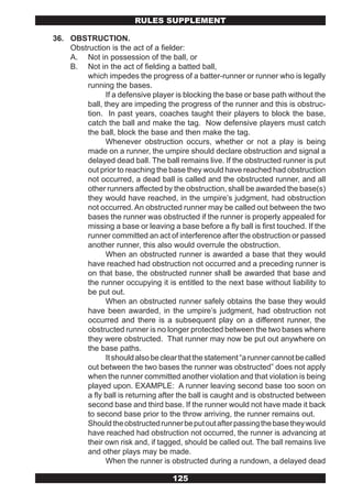 RULES SUPPLEMENT

36. OBSTRUCTION.
    Obstruction is the act of a fielder:
    A. Not in possession of the ball, or
    B. Not in the act of fielding a batted ball,
        which impedes the progress of a batter-runner or runner who is legally
        running the bases.
               If a defensive player is blocking the base or base path without the
        ball, they are impeding the progress of the runner and this is obstruc-
        tion. In past years, coaches taught their players to block the base,
        catch the ball and make the tag. Now defensive players must catch
        the ball, block the base and then make the tag.
               Whenever obstruction occurs, whether or not a play is being
        made on a runner, the umpire should declare obstruction and signal a
        delayed dead ball. The ball remains live. If the obstructed runner is put
        out prior to reaching the base they would have reached had obstruction
        not occurred, a dead ball is called and the obstructed runner, and all
        other runners affected by the obstruction, shall be awarded the base(s)
        they would have reached, in the umpire’s judgment, had obstruction
        not occurred. An obstructed runner may be called out between the two
        bases the runner was obstructed if the runner is properly appealed for
        missing a base or leaving a base before a fly ball is first touched. If the
        runner committed an act of interference after the obstruction or passed
        another runner, this also would overrule the obstruction.
               When an obstructed runner is awarded a base that they would
        have reached had obstruction not occurred and a preceding runner is
        on that base, the obstructed runner shall be awarded that base and
        the runner occupying it is entitled to the next base without liability to
        be put out.
               When an obstructed runner safely obtains the base they would
        have been awarded, in the umpire’s judgment, had obstruction not
        occurred and there is a subsequent play on a different runner, the
        obstructed runner is no longer protected between the two bases where
        they were obstructed. That runner may now be put out anywhere on
        the base paths.
               It should also be clear that the statement “a runner cannot be called
        out between the two bases the runner was obstructed” does not apply
        when the runner committed another violation and that violation is being
        played upon. EXAMPLE: A runner leaving second base too soon on
        a fly ball is returning after the ball is caught and is obstructed between
        second base and third base. If the runner would not have made it back
        to second base prior to the throw arriving, the runner remains out.
        Should the obstructed runner be put out after passing the base they would
        have reached had obstruction not occurred, the runner is advancing at
        their own risk and, if tagged, should be called out. The ball remains live
        and other plays may be made.
               When the runner is obstructed during a rundown, a delayed dead

                                    125
 